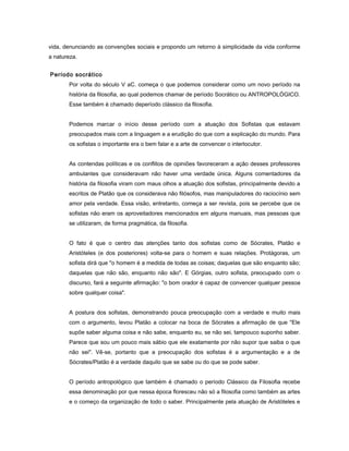vida, denunciando as convenções sociais e propondo um retorno à simplicidade da vida conforme
a natureza.
Período socrático
Por volta do século V aC. começa o que podemos considerar como um novo período na
história da filosofia, ao qual podemos chamar de período Socrático ou ANTROPOLÓGICO.
Esse também é chamado deperíodo clássico da filosofia.
Podemos marcar o início desse período com a atuação dos Sofistas que estavam
preocupados mais com a linguagem e a erudição do que com a explicação do mundo. Para
os sofistas o importante era o bem falar e a arte de convencer o interlocutor.
As contendas políticas e os conflitos de opiniões favoreceram a ação desses professores
ambulantes que consideravam não haver uma verdade única. Alguns comentadores da
história da filosofia viram com maus olhos a atuação dos sofistas, principalmente devido a
escritos de Platão que os considerava não filósofos, mas manipuladores do raciocínio sem
amor pela verdade. Essa visão, entretanto, começa a ser revista, pois se percebe que os
sofistas não eram os aproveitadores mencionados em alguns manuais, mas pessoas que
se utilizaram, de forma pragmática, da filosofia.
O fato é que o centro das atenções tanto dos sofistas como de Sócrates, Platão e
Aristóteles (e dos posteriores) volta-se para o homem e suas relações. Protágoras, um
sofista dirá que "o homem é a medida de todas as coisas; daquelas que são enquanto são;
daquelas que não são, enquanto não são". E Górgias, outro sofista, preocupado com o
discurso, fará a seguinte afirmação: "o bom orador é capaz de convencer qualquer pessoa
sobre qualquer coisa".
A postura dos sofistas, demonstrando pouca preocupação com a verdade e muito mais
com o argumento, levou Platão a colocar na boca de Sócrates a afirmação de que "Ele
supõe saber alguma coisa e não sabe, enquanto eu, se não sei, tampouco suponho saber.
Parece que sou um pouco mais sábio que ele exatamente por não supor que saiba o que
não sei". Vê-se, portanto que a preocupação dos sofistas é a argumentação e a de
Sócrates/Platão é a verdade daquilo que se sabe ou do que se pode saber.
O período antropológico que também é chamado o período Clássico da Filosofia recebe
essa denominação por que nessa época floresceu não só a filosofia como também as artes
e o começo da organização de todo o saber. Principalmente pela atuação de Aristóteles e
 