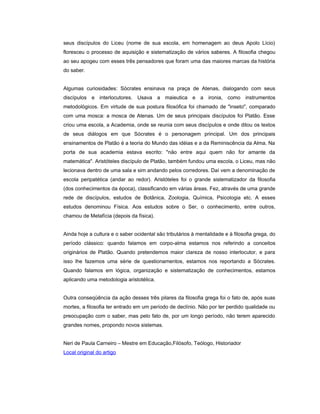 seus discípulos do Liceu (nome de sua escola, em homenagem ao deus Apolo Lício)
floresceu o processo de aquisição e sistematização de vários saberes. A filosofia chegou
ao seu apogeu com esses três pensadores que foram uma das maiores marcas da história
do saber.
Algumas curiosidades: Sócrates ensinava na praça de Atenas, dialogando com seus
discípulos e interlocutores. Usava a maieutica e a ironia, como instrumentos
metodológicos. Em virtude de sua postura filosófica foi chamado de "inseto", comparado
com uma mosca: a mosca de Atenas. Um de seus principais discípulos foi Platão. Esse
criou uma escola, a Academia, onde se reunia com seus discípulos e onde ditou os textos
de seus diálogos em que Sócrates é o personagem principal. Um dos principais
ensinamentos de Platão é a teoria do Mundo das idéias e a da Reminiscência da Alma. Na
porta de sua academia estava escrito: "não entre aqui quem não for amante da
matemática". Aristóteles discípulo de Platão, também fundou uma escola, o Liceu, mas não
lecionava dentro de uma sala e sim andando pelos corredores. Daí vem a denominação de
escola peripatética (andar ao redor). Aristóteles foi o grande sistematizador da filosofia
(dos conhecimentos da época), classificando em várias áreas. Fez, através de uma grande
rede de discípulos, estudos de Botânica, Zoologia, Química, Psicologia etc. A esses
estudos denominou Física. Aos estudos sobre o Ser, o conhecimento, entre outros,
chamou de Metafícia (depois da física).
Ainda hoje a cultura e o saber ocidental são tributários à mentalidade e à filosofia grega, do
período clássico: quando falamos em corpo-alma estamos nos referindo a conceitos
originários de Platão. Quando pretendemos maior clareza de nosso interlocutor, e para
isso lhe fazemos uma série de questionamentos, estamos nos reportando a Sócrates.
Quando falamos em lógica, organização e sistematização de conhecimentos, estamos
aplicando uma metodologia aristotélica.
Outra conseqüência da ação desses três pilares da filosofia grega foi o fato de, após suas
mortes, a filosofia ter entrado em um período de declínio. Não por ter perdido qualidade ou
preocupação com o saber, mas pelo fato de, por um longo período, não terem aparecido
grandes nomes, propondo novos sistemas.
Neri de Paula Carneiro – Mestre em Educação,Filósofo, Teólogo, Historiador
Local original do artigo
 