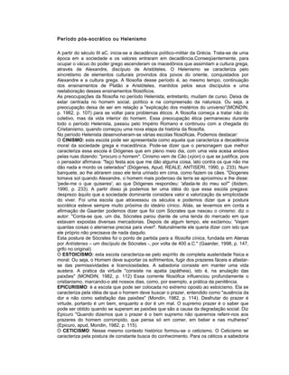 Período pós-socrático ou Helenismo
A partir do século III aC. inicia-se a decadência político-militar da Grécia. Trata-se de uma
época em a sociedade e os valores entraram em decadência.Conseqüentemente, para
ocupar o vácuo do poder grego ascenderam os macedônios que assimilam a cultura grega,
através de Alexandre, discípulo de Aristóteles. O Helenismo se caracteriza pelo
sincretismo de elementos culturais provindos dos povos do oriente, conquistados por
Alexandre e a cultura grega. A filosofia desse período é, ao mesmo tempo, continuação
dos ensinamentos de Platão e Aristóteles, mantidos pelos seus discípulos e uma
reelaboração desses ensinamentos filosóficos.
As preocupações da filosofia no período Helenista, entretanto, mudam de curso. Deixa de
estar centrada no homem social, político e na compreensão da natureza. Ou seja, a
preocupação deixa de ser em relação a "explicação dos mistérios do universo"(MONDIN,
p. 1982, p. 107) para se voltar para problemas éticos. A filosofia começa a tratar não do
coletivo, mas da vida interior do homem. Essa preocupação ética permaneceu durante
todo o período Helenista, passou pelo Império Romano e continuou com a chegada do
Cristianismo, quando começou uma nova etapa da história da filosofia.
No período Helenista desenvolveram-se várias escolas filosóficas. Podemos destacar:
O CINISMO: esta escola pode ser apresentada como aquela que caracteriza a decadência
moral da sociedade grega e macedônica. Pode-se dizer que o personagem que melhor
caracteriza essa escola é Diógenes que em pleno meio dia, com uma vela acesa andava
pelas ruas dizendo: "procuro o homem". Cinismo vem de Cão (xýon) o que se justifica, pois
o pensador afirmava: "faço festa aos que me dão alguma coisa, lato contra os que não me
dão nada e mordo os celerados" (Diógenes, Apud, REALE; ANTISERI, 1990, p. 233). Num
banquete, ao lhe atirarem osso ele teria urinado em cima, como fazem os cães. "Diogenes
tomava sol quando Alexandre, o homem mais poderoso da terra se aproximou e lhe disse:
'pede-me o que quiseres'; ao que Diógenes respondeu: 'afasta-te do meu sol'" (ibidem,
1990, p. 233). A partir disso já podemos ter uma idéia do que essa escola pregava:
desprezo àquilo que a sociedade dominante considera valor e valorização da simplicidade
do viver. Foi uma escola que atravessou os séculos e podemos dizer que a postura
socrática esteve sempre muito próxima do ideário cínico. Aliás, se levarmos em conta a
afirmação de Gaarder podemos dizer que foi com Sócrates que nasceu o cinismo: diz o
autor: "Conta-se que, um dia, Sócrates parou diante de uma tenda do mercado em que
estavam expostas diversas mercadorias. Depois de algum tempo, ele exclamou: 'Vejam
quantas coisas o ateniense precisa para viver!'. Naturalmente ele queria dizer com isto que
ele próprio não precisava de nada daquilo.
Esta postura de Sócrates foi o ponto de partida para a filosofia cínica, fundada em Atenas
por Antístenes – um discípulo de Sócrates -, por volta de 400 a.C." (Gaarder, 1998, p. 147,
grifo no original)
O ESTOICISMO: esta escola caracteriza-se pelo espírito de completa austeridade física e
moral. Ou seja, o Homem deve suportar os sofrimentos, fugir dos prazeres fáceis e afastar-
se das permissividades e licenciosidades. A sabedoria consiste em manter uma vida
austera. A pratica da virtude "consiste na apatia (apátheia), isto é, na anulação das
paixões" (MONDIN, 1982, p. 112) Essa corrente filosófica influenciou profundamente o
cristianismo, marcando-o até nossos dias, como, por exemplo, a prática da penitência.
EPICURISMO: é a escola que pode ser colocada no extremo oposto ao estoicismo. Ela se
caracteriza pela idéia de que o homem deve buscar o prazer, entendido como "ausência da
dor e não como satisfação das paixões" (Mondin, 1982, p. 114). Desfrutar do prazer é
virtude, portanto é um bem, enquanto a dor é um mal. O supremo prazer é o saber que
pode ser obtido quando se superam as paixões que são a causa da degradação social. Diz
Epicuro "Quando dizemos que o prazer é o bem supremo não queremos referir-nos aos
prazeres do homem corrompido, que pensa só em comer, em beber e nas mulheres"
(Epicuro, apud, Mondin, 1982, p. 115).
O CETICISMO: Nesse mesmo contexto histórico formou-se o ceticismo. O Ceticismo se
caracteriza pela postura de constante busca do conhecimento. Para os céticos a sabedoria
 