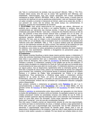 não "não é o conhecimento da verdade, mas sua procura" (Mondin, 1982, p. 116). Pirro,
fundador dessa escola, teria dito que as coisas "são igualmente sem diferença, sem
estabilidade, indiscriminadas; logo nem nossas sensações nem nossas opiniõessão
verdadeiras ou falsas" (REALE; ANTISERI, 1990, p. 268). Assim sendo, o homem deve se
concentrar em desfrutar do que as aparências proporcionam, visto ser impossível chegar a
um saber completo e universal; é impossível ao homem, saber se as coisas são, de fato, o
que parecem ser. Como não há certeza, não existe avanço nos conhecimentos. O
progresso, portanto fica impossibilitado de acontecer.
O ECLÉTISMO: Esta escola desenvolve-se em oposição aos céticos. Afirmavam os
ecléticos que a verdade não se limita a um sistema filosófico e, portanto, deve ser
complementada por elementos das diversas escolas. A base de sua reflexão é assim
sintetizada pela padre B Mondin: "para eles, o desacordo dos filósofos deve-se ao fato de
que, não podendo a fraca ente humana abarcar toda a verdade com um só olhar, um
filósofo limita a sua investigação a um aspecto e outro filósofo a outro aspecto. Assim,
estudando aspectos diferentes da realidade é natural que cheguem a conclusões
diferentes. Por isso, para se chegar a uma compreensão adequada das coisas, não se
deve confiar em um só filósofo, mas é necessário reunir as conclusões das pesquisas dos
melhores entre eles" (MONDIN, 1982, p. 118). A postura eclética pode ser apresentada
como um dos elementos centrais da cultura romana. Seu exército se fez poderoso por que
foi capaz de, entre outras coisas, assimilar valores dos povos e exércitos vencidos.
Os ecléticos, como todos os outros pensadores do período helenista não foram criadores
de sistemas, mas assimiladores, releitores e divulgadores do pensamento grego, com
algumas variantes e acréscimos.
O Cristianismo
Além dessas correntes filosóficas e dentro desse mesmo período nasceu o cristianismo. E
várias das correntes helenistas influenciaram no desenvolvimento dessa nova mística. Em
base disso é que podemos dizer que o cristianismo, nasceu não de Jesus Cristo e do
grupo inicial de discípulos, mas a partir do sincretismo de elementos helênicos, judeus,
orientais e romanos. O cristianismo, portanto é uma religião que se fez por ecletismo. O
grande criador-divulgador do cristianismo foi Paulo de Tarso que após sua conversão levou
os ensinamentos de Jesus para além do mundo judeu. O cristianismo demorou a ser aceito
por alguns judeus, mas se desenvolveu rapidamente entre os chamados gentios. O que
teria sido a proposta de Jesus Cristo, passa a ser reinterpretada de acordo com categorias
greco-romanas. Isso, entretanto, só foi possível devido à crescente decadência do Império
Romano e à releitura de Platão, feita principalmente por Plotino e os demais
Neoplatônicos. Para percebermos a influência grega sobre o cristianismo primitivo
podemos ler as cartas de Paulo, um primor de argumentação e retórica grega.
Emblemática, sobre isso, também, o chamado um discurso de Paulo aos Atenienses, que
o ouvem embevecidos, embora não se convertam por considerarem absurda a pregação
sobre a Ressurreição.
Num primeiro momento o cristianismo se apresenta como Patrística (do séc I ao V,
aproximadamente), e depois como Escolástica, até o fim da Idade Média. Um dos
grandes nomes da Patrística foi Santo Agostinho e da Escolástica foi Santo Tomás de
Aquino.
Durante a patrística os ensinamentos sobre Jesus podem ser agrupados em dois blocos:
os textos dos apologistas e os textos contra as heresias. As apologias surgiram por que os
cristãos precisavam mostrar às autoridades romanas uma defesa de sua fé. Entre os
cristãos também aparecem algumas distorções sobre como entender os ensinamentos de
Jesus ou como falar sobre sua divindade. Contra essas distorções são formulados os
textos para "corrigi-las", uma vez que são consideradas Heresias.
Nos dois casos o trabalho precisa ser desenvolvido através de uma boa argumentação,
que tenha por base os ensinamentos de Jesus, a tradição Judaica e seja apresentado de
forma clara, para que a argumentação seja convincente. Isso foi feito utilizando-se de
elementos e argumentação lógico-formal da filosofia grega. Nesse meio é que se
desenvolveu o Neoplatonismo e se cristalizou, cada vez mais a visão platônica de que este
mundo é onde reside o pecado e a maldade. Por isso devem ser evitados todos os vícios
 