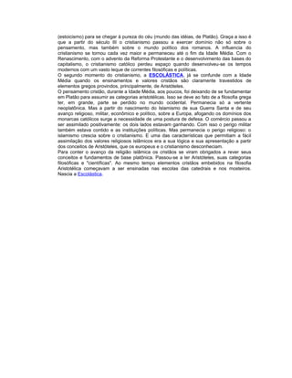 (estoicismo) para se chegar à pureza do céu (mundo das idéias, de Platão). Graça a isso é
que a partir do século III o cristianismo passou a exercer domínio não só sobre o
pensamento, mas também sobre o mundo político dos romanos. A influencia do
cristianismo se tornou cada vez maior e permaneceu até o fim da Idade Média. Com o
Renascimento, com o advento da Reforma Protestante e o desenvolvimento das bases do
capitalismo, o cristianismo católico perdeu espaço quando desenvolveu-se os tempos
modernos com um vasto leque de correntes filosóficas e políticas.
O segundo momento do cristianismo, a ESCOLÁSTICA, já se confunde com a Idade
Média quando os ensinamentos e valores cristãos são claramente travestidos de
elementos gregos provindos, principalmente, de Aristóteles.
O pensamento cristão, durante a Idade Média, aos poucos, foi deixando de se fundamentar
em Platão para assumir as categorias aristotélicas. Isso se deve ao fato de a filosofia grega
ter, em grande, parte se perdido no mundo ocidental. Permanecia só a vertente
neoplatônica. Mas a partir do nascimento do Islamismo de sua Guerra Santa e de seu
avanço religioso, militar, econômico e político, sobre a Europa, afogando os domínios dos
monarcas católicos surge a necessidade de uma postura de defesa. O comércio passou a
ser assimilado positivamente: os dois lados estavam ganhando. Com isso o perigo militar
também estava contido e as instituições políticas. Mas permanecia o perigo religioso: o
islamismo crescia sobre o cristianismo. E uma das características que permitiam a fácil
assimilação dos valores religiosos islâmicos era a sua lógica e sua apresentação a partir
dos conceitos de Aristóteles, que os europeus e o cristianismo desconheciam.
Para conter o avanço da religião islâmica os cristãos se viram obrigados a rever seus
conceitos e fundamentos de base platônica. Passou-se a ler Aristóteles, suas categorias
filosóficas e "científicas". Ao mesmo tempo elementos cristãos embebidos na filosofia
Aristotélica começavam a ser ensinadas nas escolas das catedrais e nos mosteiros.
Nascia a Escolástica.
 