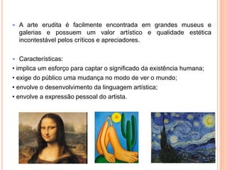  A arte erudita é facilmente encontrada em grandes museus e
galerias e possuem um valor artístico e qualidade estética
incontestável pelos críticos e apreciadores.
 Características:
• implica um esforço para captar o significado da existência humana;
• exige do público uma mudança no modo de ver o mundo;
• envolve o desenvolvimento da linguagem artística;
• envolve a expressão pessoal do artista.
 