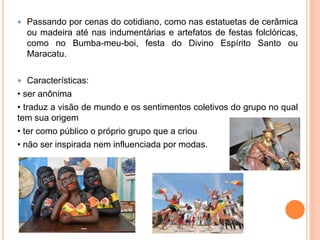  Passando por cenas do cotidiano, como nas estatuetas de cerâmica
ou madeira até nas indumentárias e artefatos de festas folclóricas,
como no Bumba-meu-boi, festa do Divino Espírito Santo ou
Maracatu.
 Características:
• ser anônima
• traduz a visão de mundo e os sentimentos coletivos do grupo no qual
tem sua origem
• ter como público o próprio grupo que a criou
• não ser inspirada nem influenciada por modas.
 