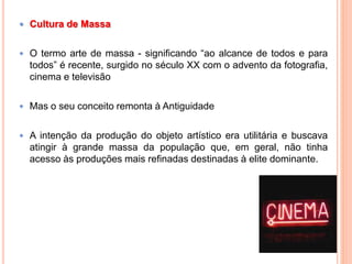  Cultura de Massa
 O termo arte de massa - significando “ao alcance de todos e para
todos” é recente, surgido no século XX com o advento da fotografia,
cinema e televisão
 Mas o seu conceito remonta à Antiguidade
 A intenção da produção do objeto artístico era utilitária e buscava
atingir à grande massa da população que, em geral, não tinha
acesso às produções mais refinadas destinadas à elite dominante.
 