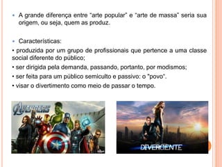  A grande diferença entre “arte popular” e “arte de massa” seria sua
origem, ou seja, quem as produz.
 Características:
• produzida por um grupo de profissionais que pertence a uma classe
social diferente do público;
• ser dirigida pela demanda, passando, portanto, por modismos;
• ser feita para um público semiculto e passivo: o "povo“.
• visar o divertimento como meio de passar o tempo.
 
