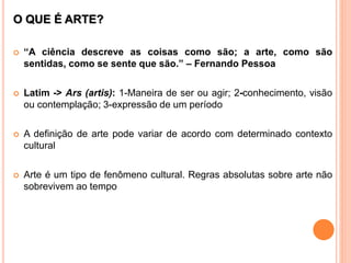O QUE É ARTE?
 “A ciência descreve as coisas como são; a arte, como são
sentidas, como se sente que são.” – Fernando Pessoa
 Latim -> Ars (artis): 1-Maneira de ser ou agir; 2-conhecimento, visão
ou contemplação; 3-expressão de um período
 A definição de arte pode variar de acordo com determinado contexto
cultural
 Arte é um tipo de fenômeno cultural. Regras absolutas sobre arte não
sobrevivem ao tempo
 