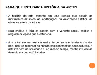 PARA QUE ESTUDAR A HISTÓRIA DA ARTE?
 A história da arte consiste em uma ciência que estuda os
movimentos artísticos, as modificações na valorização estética, as
obras de arte e os artistas.
 Esta análise é feita de acordo com a vertente social, política e
religiosa da época que é estudada.
 A arte transforma nossa maneira de pensar e entender o mundo,
pois, nos faz repensar os nossos posicionamentos socioculturais. A
arte interfere na sociedade e, ao mesmo tempo, recebe influências
do meio em que está inserida
 