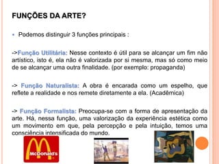 FUNÇÕES DA ARTE?
 Podemos distinguir 3 funções principais :
->Função Utilitária: Nesse contexto é útil para se alcançar um fim não
artístico, isto é, ela não é valorizada por si mesma, mas só como meio
de se alcançar uma outra finalidade. (por exemplo: propaganda)
-> Função Naturalista: A obra é encarada como um espelho, que
reflete a realidade e nos remete diretamente a ela. (Acadêmica)
-> Função Formalista: Preocupa-se com a forma de apresentação da
arte. Há, nessa função, uma valorização da experiência estética como
um movimento em que, pela percepção e pela intuição, temos uma
consciência intensificada do mundo.
 