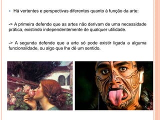  Há vertentes e perspectivas diferentes quanto à função da arte:
-> A primeira defende que as artes não derivam de uma necessidade
prática, existindo independentemente de qualquer utilidade.
-> A segunda defende que a arte só pode existir ligada a alguma
funcionalidade, ou algo que lhe dê um sentido.
 