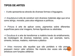 TIPOS DE ARTES
 A arte apresenta-se através de diversas formas e linguagens.
-> Arquitetura é arte de construir com diversos materiais algo que sirva
como abrigo, moradia, para atos religiosos e políticos.
-> Pintura é arte de aplicar cores, pigmentos sobre diferentes
superfícies para criar imagens, formas figurativas ou abstratas.
-> Escultura é a arte de transformar a matéria través do entalhamento,
da modelagem de diversos materiais como, por exemplo, barro,
cimento, bronze, madeira, mármore e plástico
-> Artes menores são aquelas que são portáteis e não porque
possuem menor valor artístico. Na maioria das vezes são objetos
artísticos com funções utilitárias
 
