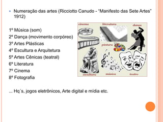  Numeração das artes (Ricciotto Canudo - “Manifesto das Sete Artes”
1912)
1º Música (som)
2º Dança (movimento corpóreo)
3º Artes Plásticas
4º Escultura e Arquitetura
5º Artes Cênicas (teatral)
6º Literatura
7º Cinema
8º Fotografia
... Hq´s, jogos eletrônicos, Arte digital e mídia etc.
 