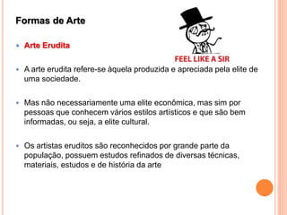 Formas de Arte
 Arte Erudita
 A arte erudita refere-se àquela produzida e apreciada pela elite de
uma sociedade.
 Mas não necessariamente uma elite econômica, mas sim por
pessoas que conhecem vários estilos artísticos e que são bem
informadas, ou seja, a elite cultural.
 Os artistas eruditos são reconhecidos por grande parte da
população, possuem estudos refinados de diversas técnicas,
materiais, estudos e de história da arte
 