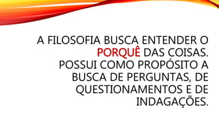 A FILOSOFIA BUSCA ENTENDER O
PORQUÊ DAS COISAS.
POSSUI COMO PROPÓSITO A
BUSCA DE PERGUNTAS, DE
QUESTIONAMENTOS E DE
INDAGAÇÕES.
 