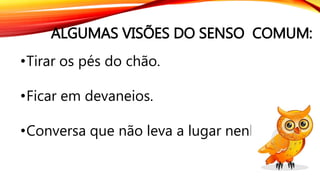 ALGUMAS VISÕES DO SENSO COMUM:
•Tirar os pés do chão.
•Ficar em devaneios.
•Conversa que não leva a lugar nenhum.
 