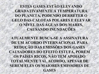 ESTES GASES ESTÃO ELEVANDO
  GRADATIVAMENTE A TEMPERATURA
  DO PLANETA, PODENDO DERRETER O
 GELO DAS CALOTAS POLARES E ELEVAR
    O NÍVEL DAS ÁGUAS DOS MARES,
        CAUSANDO INUNDAÇÕES

 ATUALMENTE BUSCA-SE A ASSINATURA
 DE UM ACORDO INTERNACIONAL PARA
  REDUÇÃO DAS EMISSÕES DOS GASES
CAUSADORES DO EFEITO ESTUFA, PORÉM
  OS PAÍSES RICOS, NÃO TEM APOIADO
 TOTALMENTE TAL ACORDO, APESAR DE
SEREM ELES OS MAIORES EMISSORES DE
                GASES
 