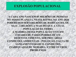 EXPLOSÃO POPULACIONAL


 A CADA ANO NASCEM 85 MILHÕES DE PESSOAS
NO NOSSO PLANETA. NESTE RITMO, NO ANO 2020
PODEREMOS SER 8 BILHÕES DE HABITANTES, OU
    SEJA , 2 BILHÕES A MAIS DO QUE A ATUAL
              POPULAÇÃO DA TERRA
     A MAIORIA DESSA POPULAÇÃO VIVE EM
       CIDADES DE PAÍSES POBRES OU EM
      DESENVOLVIMENTO, SOB PRECÁRIAS
CONDIÇÕES AMBIENTAIS - POLUIÇÃO, FALTA DE
       SANEAMENTO BÁSICO, CONDIÇÕES
  INADEQUADAS DE MORADIA, ENTRE OUTROS
                  PROBLEMAS
 