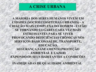 A CRISE URBANA

 A MAIORIA DOS SERES HUMANOS VIVEM EM
 CIDADES (SOCIOECOSSITEMAS URBANOS) - A
CRIAÇÃO MAIS COMPLEXA DO HOMEM - ESTÃO
   SE TORNANDO LUGARES CADA VEZ MAIS
       ESTRESSANTES PARA SE VIVER
 PROVOCANDO DEFICIÊNCIAS CRÔNICAS NOS
  SERVIÇOS BÁSICOS(SAÚDE, TRANSPORTE,
               EDUCAÇÃO,
    SEGURANÇA,SANEAMENTO,PROTEÇÃO
           AMBIENTAL E LAZER)
EXPONDO OS SEUS HABITANTES A CONDIÇÕES

 INADEQUADAS DE QUALIDADE AMBIENTAL
 