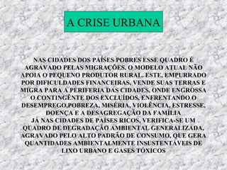 A CRISE URBANA


    NAS CIDADES DOS PAÍSES POBRES ESSE QUADRO É
 AGRAVADO PELAS MIGRAÇÕES. O MODELO ATUAL NÃO
APOIA O PEQUENO PRODUTOR RURAL. ESTE, EMPURRADO
POR DIFICULDADES FINANCEIRAS, VENDE SUAS TERRAS E
MIGRA PARA A PERIFERIA DAS CIDADES, ONDE ENGROSSA
  O CONTINGÊNTE DOS EXCLUÍDOS, ENFRENTANDO O
DESEMPREGO,POBREZA, MISÉRIA, VIOLÊNCIA, ESTRESSE,
       DOENÇA E A DESAGREGAÇÃO DA FAMÍLIA
   JÁ NAS CIDADES DE PAÍSES RICOS, VERIFICA-SE UM
QUADRO DE DEGRADAÇÃO AMBIENTAL GENERALIZADA,
AGRAVADO PELO ALTO PADRÃO DE CONSUMO, QUE GERA
 QUANTIDADES AMBIENTALMENTE INSUSTENTÁVEIS DE
            LIXO URBANO E GASES TÓXICOS
 