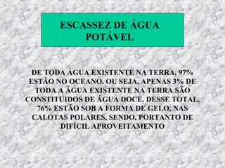 ESCASSEZ DE ÁGUA
           POTÁVEL


  DE TODA ÁGUA EXISTENTE NA TERRA, 97%
 ESTÃO NO OCEANO. OU SEJA, APENAS 3% DE
   TODA A ÁGUA EXISTENTE NA TERRA SÃO
CONSTITUIDOS DE ÁGUA DOCE. DESSE TOTAL,
   76% ESTÃO SOB A FORMA DE GELO, NAS
  CALOTAS POLARES, SENDO, PORTANTO DE
        DIFÍCIL APROVEITAMENTO
 