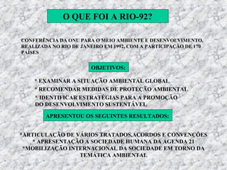 O QUE FOI A RIO-92?

CONFERÊNCIA DA ONU PARA O MEIO AMBIENTE E DESENVOLVIMENTO,
REALIZADA NO RIO DE JANEIRO EM 1992, COM A PARTICIPAÇÃO DE 170
PAÍSES


                       OBJETIVOS:

    * EXAMINAR A SITUAÇÃO AMBIENTAL GLOBAL
    * RECOMENDAR MEDIDAS DE PROTEÇÃO AMBIENTAL
    * IDENTIFICAR ESTRATÉGIAS PARA A PROMOÇÃO
    DO DESENVOLVIMENTO SUSTENTÁVEL

        APRESENTOU OS SEGUINTES RESULTADOS:


*ARTICULAÇÃO DE VÁRIOS TRATADOS,ACORDOS E CONVENÇÕES
   * APRESENTAÇÃO A SOCIEDADE HUMANA DA AGENDA 21
 *MOBILIZAÇÃO INTERNACIONAL DA SOCIEDADE EM TORNO DA
                 TEMÁTICA AMBIENTAL
 