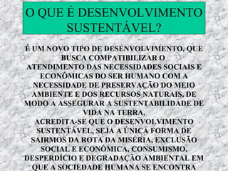 O QUE É DESENVOLVIMENTO
      SUSTENTÁVEL?
É UM NOVO TIPO DE DESENVOLVIMENTO, QUE
         BUSCA COMPATIBILIZAR O
ATENDIMENTO DAS NECESSIDADES SOCIAIS E
    ECONÔMICAS DO SER HUMANO COM A
  NECESSIDADE DE PRESERVAÇÃO DO MEIO
  AMBIENTE E DOS RECURSOS NATURAIS, DE
MODO A ASSEGURAR A SUSTENTABILIDADE DE
              VIDA NA TERRA.
   ACREDITA-SE QUE O DESENVOLVIMENTO
   SUSTENTÁVEL, SEJA A ÚNICA FORMA DE
 SAIRMOS DA ROTA DA MISÉRIA, EXCLUSÃO
    SOCIAL E ECONÔMICA, CONSUMISMO,
DESPERDÍCIO E DEGRADAÇÃO AMBIENTAL EM
  QUE A SOCIEDADE HUMANA SE ENCONTRA
 