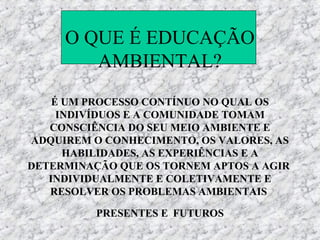 O QUE É EDUCAÇÃO
        AMBIENTAL?
    É UM PROCESSO CONTÍNUO NO QUAL OS
     INDIVÍDUOS E A COMUNIDADE TOMAM
   CONSCIÊNCIA DO SEU MEIO AMBIENTE E
ADQUIREM O CONHECIMENTO, OS VALORES, AS
      HABILIDADES, AS EXPERIÊNCIAS E A
DETERMINAÇÃO QUE OS TORNEM APTOS A AGIR
   INDIVIDUALMENTE E COLETIVAMENTE E
   RESOLVER OS PROBLEMAS AMBIENTAIS

          PRESENTES E FUTUROS
 