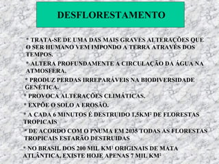 DESFLORESTAMENTO

 * TRATA-SE DE UMA DAS MAIS GRAVES ALTERAÇÕES QUE
 O SER HUMANO VEM IMPONDO A TERRA ATRAVÉS DOS
 TEMPOS.
 * ALTERA PROFUNDAMENTE A CIRCULAÇÃO DA ÁGUA NA
 ATMOSFERA.
* PRODUZ PERDAS IRREPARÁVEIS NA BIODIVERSIDADE
GENÉTICA.
* PROVOCA ALTERAÇÕES CLIMÁTICAS.
* EXPÕE O SOLO A EROSÃO.
* A CADA 6 MINUTOS É DESTRUIDO 1,5KM2 DE FLORESTAS
TROPICAIS
* DE ACORDO COM O PNUMA EM 2035 TODAS AS FLORESTAS
TROPICAIS ESTARÃO DESTRUIDAS
* NO BRASIL DOS 200 MIL KM2 ORIGINAIS DE MATA
ATLÂNTICA, EXISTE HOJE APENAS 7 MIL KM2
 
