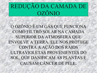 REDUÇÃO DA CAMADA DE
       OZÔNIO

 O OZÔNIO É UM GÁS QUE FUNCIONA
  COMO FILTRO SOLAR NA CAMADA
   SUPERIOR DA ATMOSFERA QUE
ENVOLVE A TERRA. ELE NOS PROTEGE
    CONTRA A AÇÃO DOS RAIOS
 ULTRAVIOLETAS PROVENIENTES DO
 SOL, QUE DANIFICAM AS PLANTAS E
     CAUSAM CÂNCER DE PELE.
 