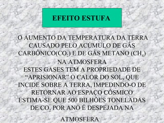 EFEITO ESTUFA

O AUMENTO DA TEMPERATURA DA TERRA
   CAUSADO PELO ACÚMULO DE GÁS
CARBÔNICO(CO2) E DE GÁS METANO (CH4)
            NA ATMOSFERA
  ESTES GASES TEM A PROPRIEDADE DE
  “APRISIONAR” O CALOR DO SOL, QUE
INCIDE SOBRE A TERRA, IMPEDINDO-O DE
    RETORNAR AO ESPAÇO CÓSMICO
ESTIMA-SE QUE 500 BILHÕES TONELADAS
    DE CO2 POR ANO É DESPEJADA NA
           ATMOSFERA
 