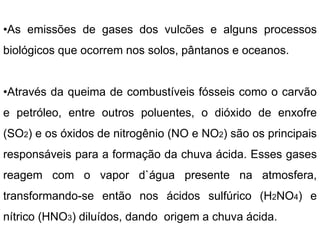 •As emissões de gases dos vulcões e alguns processos
biológicos que ocorrem nos solos, pântanos e oceanos.
•Através da queima de combustíveis fósseis como o carvão
e petróleo, entre outros poluentes, o dióxido de enxofre
(SO2) e os óxidos de nitrogênio (NO e NO2) são os principais
responsáveis para a formação da chuva ácida. Esses gases
reagem com o vapor d`água presente na atmosfera,
transformando-se então nos ácidos sulfúrico (H2NO4) e
nítrico (HNO3) diluídos, dando origem a chuva ácida.
 