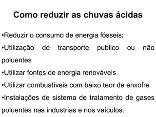 Como reduzir as chuvas ácidas
•Reduzir o consumo de energia fósseis;
•Utilização de transporte publico ou não
poluentes
•Utilizar fontes de energia renováveis
•Utilizar combustíveis com baixo teor de enxofre
•Instalações de sistema de tratamento de gases
poluentes nas industrias e nos veículos.
 