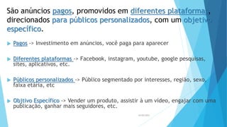 São anúncios pagos, promovidos em diferentes plataformas,
direcionados para públicos personalizados, com um objetivo
específico.
 Pagos -> Investimento em anúncios, você paga para aparecer
 Diferentes plataformas -> Facebook, instagram, youtube, google pesquisas,
sites, aplicativos, etc.
 Públicos personalizados -> Público segmentado por interesses, região, sexo,
faixa etária, etc
 Objtivo Específico -> Vender um produto, assistir à um vídeo, engajar com uma
publicação, ganhar mais seguidores, etc.
26/05/2023
 