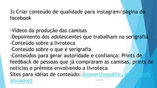 3) Criar conteúdo de qualidade para instagram/página do
facebook
-Vídeos da produção das camisas
-Depoimento dos adolescentes que trabalham na serigrafia
-Conteúdo sobre a livroteca
-Conteúdo sobre o que é serigrafia
-Conteúdos para gerar autoridade e confiança: Prints de
feedback de pessoas que já compraram as camisas, prints de
notícias e prêmios envolvendo a livroteca
Sites para idéias de conteúdo: Answerthepublic, questiondb,
alsoasked 26/05/2023
 