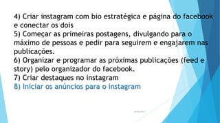 26/05/2023
4) Criar instagram com bio estratégica e página do facebook
e conectar os dois
5) Começar as primeiras postagens, divulgando para o
máximo de pessoas e pedir para seguirem e engajarem nas
publicações.
6) Organizar e programar as próximas publicações (feed e
story) pelo organizador do facebook.
7) Criar destaques no instagram
8) Iniciar os anúncios para o instagram
 