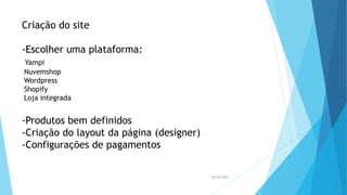 Criação do site
-Escolher uma plataforma:
Yampi
Nuvemshop
Wordpress
Shopify
Loja integrada
-Produtos bem definidos
-Criação do layout da página (designer)
-Configurações de pagamentos
26/05/2023
 