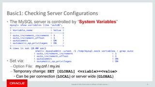 Copyright © 2016, Oracle and/or its affiliates. All rights reserved. |
Basic1: Checking Server Configurations
• The MySQL server is controlled by “System Variables”
• Set via:
– Option File: my.cnf / my.ini
– Temporary change: SET [GLOBAL] <vriable>=<value>
• Can be per connection (LOCAL) or server wide (GLOBAL)
13
 