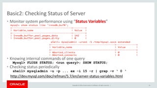 Copyright © 2016, Oracle and/or its affiliates. All rights reserved. |
Basic2: Checking Status of Server
• Monitor system performance using “Status Variables”
• Knowing internal commands of one query
Mysql> FLUSH STATUS; <run query>; SHOW STATUS;
• Checking status periodically
shell> mysqladmin -u -p ... ex -i 15 -r | grep -v ‘ 0 ‘
http://dev.mysql.com/doc/refman/5.7/en/server-status-variables.html
14
 