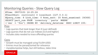 Copyright © 2016, Oracle and/or its affiliates. All rights reserved. |
Monitoring Queries - Slow Query Log
#Time: 08073101 16:25:24
#User@Host: root[root] @ localhost [127.0.0.1]
#Query_time: 8 Lock_time: 0 Rows_sent: 20 Rows_examined: 243661
SELECT part_num FROM `inventory`.`parts` WHERE
(`ven` = "foo") ORDER BY `delivery_datetime` DESC LIMIT 100;
Pros
• Logs queries that took longer than X (user defined)
• Logs queries that do not use indexes (5.0 and higher)
• Includes data needed to trace offending queries
Cons
• Growth must be managed using FLUSH LOGS
• Entries must be parsed/sorted for relevance
• mysqldumpslow helps, but still tedious, takes time
15
 
