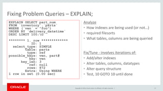 Copyright © 2016, Oracle and/or its affiliates. All rights reserved. |
Analyze
• How indexes are being used (or not…)
• required filesorts
• What tables, columns are being queried
17
Fix/Tune - involves iterations of:
• Add/alter indexes
• Alter tables, columns, datatypes
• Alter query structure
• Test, 10 GOTO 10 until done
Fixing Problem Queries – EXPLAIN;
EXPLAIN SELECT part_num
FROM `inventory`.`parts`
WHERE (`ven` = "foo")
ORDER BY `delivery_datetime`
DESC LIMIT 100;G
******** 1. row *************
ID: 1
select_type: SIMPLE
table: parts
type: ref
possible_keys: ven, part#
key: ven
key_len: 3
ref: null
rows: 872
Extra: Using WHERE
1 row in set (0.00 sec)
 