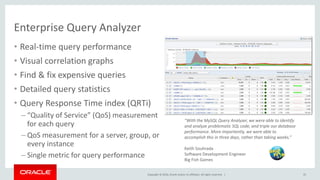 Copyright © 2016, Oracle and/or its affiliates. All rights reserved. |
“With the MySQL Query Analyzer, we were able to identify
and analyze problematic SQL code, and triple our database
performance. More importantly, we were able to
accomplish this in three days, rather than taking weeks.”
Keith Souhrada
Software Development Engineer
Big Fish Games
Enterprise Query Analyzer
22
• Real-time query performance
• Visual correlation graphs
• Find & fix expensive queries
• Detailed query statistics
• Query Response Time index (QRTi)
– “Quality of Service” (QoS) measurement
for each query
– QoS measurement for a server, group, or
every instance
– Single metric for query performance
 