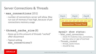 Copyright © 2016, Oracle and/or its affiliates. All rights reserved. |
Server Connections & Threads
• max_connections (151)
– number of connections server will allow. May
run out of memory if too high, because of per
connections memory usage
• thread_cache_size (8)
– Keep up to this amount of threads “cached”
after disconnect
– Typical setting
max_connections/3
25
Client2 ClientN
Connection Thread Pool
Client1
mysql> show status;
• Max_used_connections
– check if it matches max_connections,
too low value or sign of overload
• Threads_created
– thread_cache misses
– should be low.
 