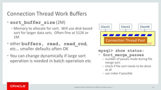 Copyright © 2016, Oracle and/or its affiliates. All rights reserved. |
Connection Thread Work Buffers
• sort_buffer_size (2M)
– Memory to allocate for sort. Will use disk based
sort for larger data sets. Often fine at 512K or
1M
• other buffers, read, read_rnd,
etc… smaller defaults often OK
• You can change dynamically if large sort
operation is needed in batch operation etc
26
Client2 ClientN
Connection Thread Pool
Client1
mysql> show status;
• Sort_merge_passes
– number of passes made during file
merge sort.
– check if file sort needs to be done
at all
– use index if possible
 