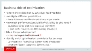 Copyright © 2016, Oracle and/or its affiliates. All rights reserved. |
Business side of optimization
• Performance costs money, whatever road you take
• Investigate different possibilities
– Better hardware could be cheaper than a major rewrite
• How much performance/scalability/reliability do you need ?
– 99.999% could be a lot more expensive than 99.9%
– Is peak traffic requirements 100x average or just 3x ?
• Take a look at whole picture
– Is this the largest risk/bottleneck ?
• Identify which optimizations are critical for business
– Optimization of “everything” is often waste of resources
– What is the cost of suboptimal performance ?
9
 