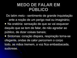 MEDO DE FALAR EM PÚBLICO Do latim  metu  - sentimento de grande inquietação ante a noção de um perigo real ou imaginário; Na oratória: sensação de que se vai esquecer daquilo que se tem de falar, de não agradar ao público, de dizer coisas banais; Sintomas: coração dispara, respiração torna-se ofegante, ondas de calor percorrem o corpo todo, as mãos tremem, a voz fica embasbacada, sudorese. 