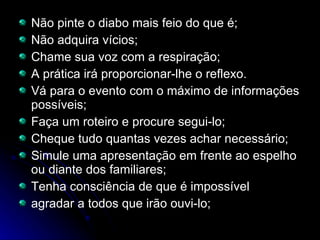 Não pinte o diabo mais feio do que é; Não adquira vícios; Chame sua voz com a respiração; A prática irá proporcionar-lhe o reflexo. Vá para o evento com o máximo de informações possíveis; Faça um roteiro e procure segui-lo; Cheque tudo quantas vezes achar necessário; Simule uma apresentação em frente ao espelho ou diante dos familiares; Tenha consciência de que é impossível agradar a todos que irão ouvi-lo; 
