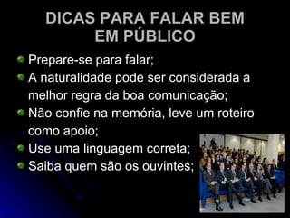 DICAS PARA FALAR BEM EM PÚBLICO Prepare-se para falar; A naturalidade pode ser considerada a melhor regra da boa comunicação; Não confie na memória, leve um roteiro como apoio; Use uma linguagem correta; Saiba quem são os ouvintes; 