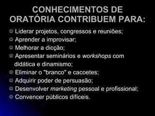 CONHECIMENTOS DE ORATÓRIA CONTRIBUEM PARA: Liderar projetos, congressos e reuniões; Aprender a improvisar; Melhorar a dicção; Apresentar seminários e  workshops  com didática e dinamismo; Eliminar o "branco" e cacoetes; Adquirir poder de persuasão; Desenvolver  marketing  pessoal e profissional; Convencer públicos difíceis. 