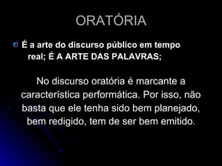 ORATÓRIA É a arte do discurso público em tempo real; É A ARTE DAS PALAVRAS; No discurso oratória é marcante a característica performática. Por isso, não basta que ele tenha sido bem planejado, bem redigido, tem de ser bem emitido . 
