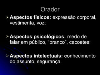 Orador Aspectos físicos:  expressão corporal, vestimenta, voz; Aspectos psicológicos:  medo de falar em público, “branco”, cacoetes; Aspectos intelectuais: c onhecimento do assunto, segurança. 