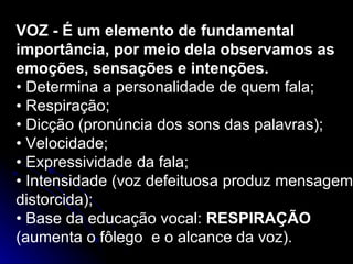 VOZ - É um elemento de fundamental importância, por meio dela observamos as emoções, sensações e intenções. •  Determina a personalidade de quem fala; •  Respiração; •  Dicção (pronúncia dos sons das palavras); •  Velocidade; •  Expressividade da fala; •  Intensidade (voz defeituosa produz mensagem distorcida); •  Base da educação vocal:  RESPIRAÇÃO  (aumenta o fôlego  e o alcance da voz). 